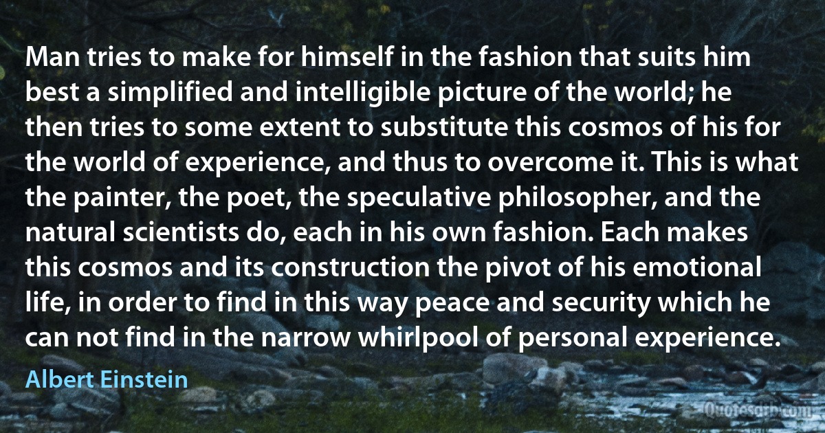 Man tries to make for himself in the fashion that suits him best a simplified and intelligible picture of the world; he then tries to some extent to substitute this cosmos of his for the world of experience, and thus to overcome it. This is what the painter, the poet, the speculative philosopher, and the natural scientists do, each in his own fashion. Each makes this cosmos and its construction the pivot of his emotional life, in order to find in this way peace and security which he can not find in the narrow whirlpool of personal experience. (Albert Einstein)