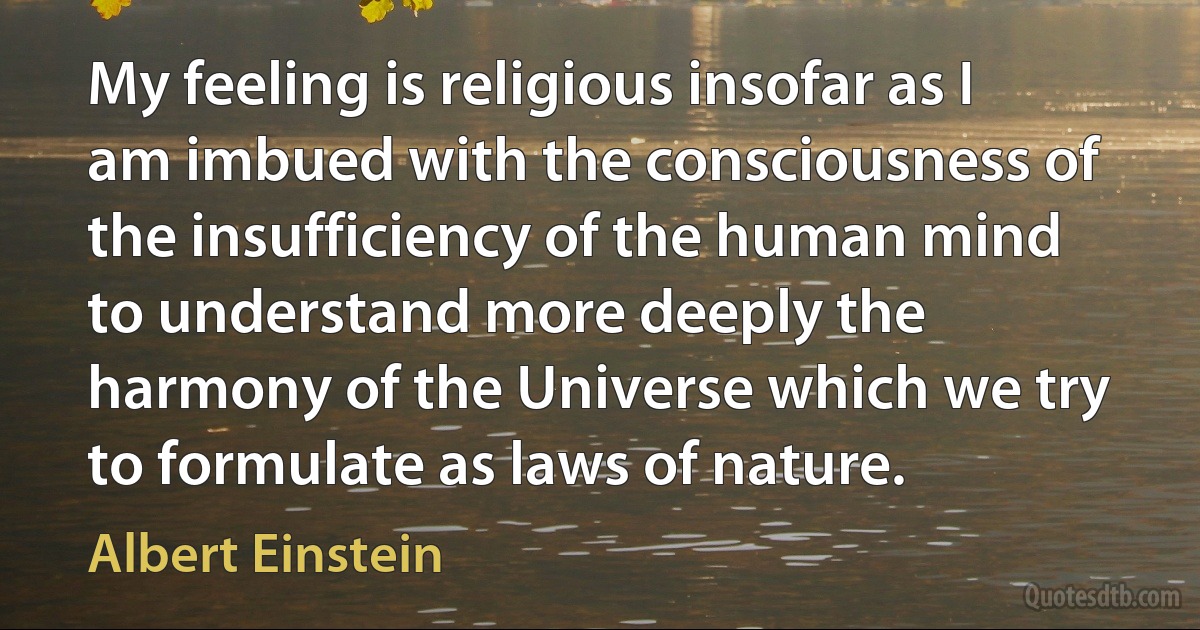 My feeling is religious insofar as I am imbued with the consciousness of the insufficiency of the human mind to understand more deeply the harmony of the Universe which we try to formulate as laws of nature. (Albert Einstein)