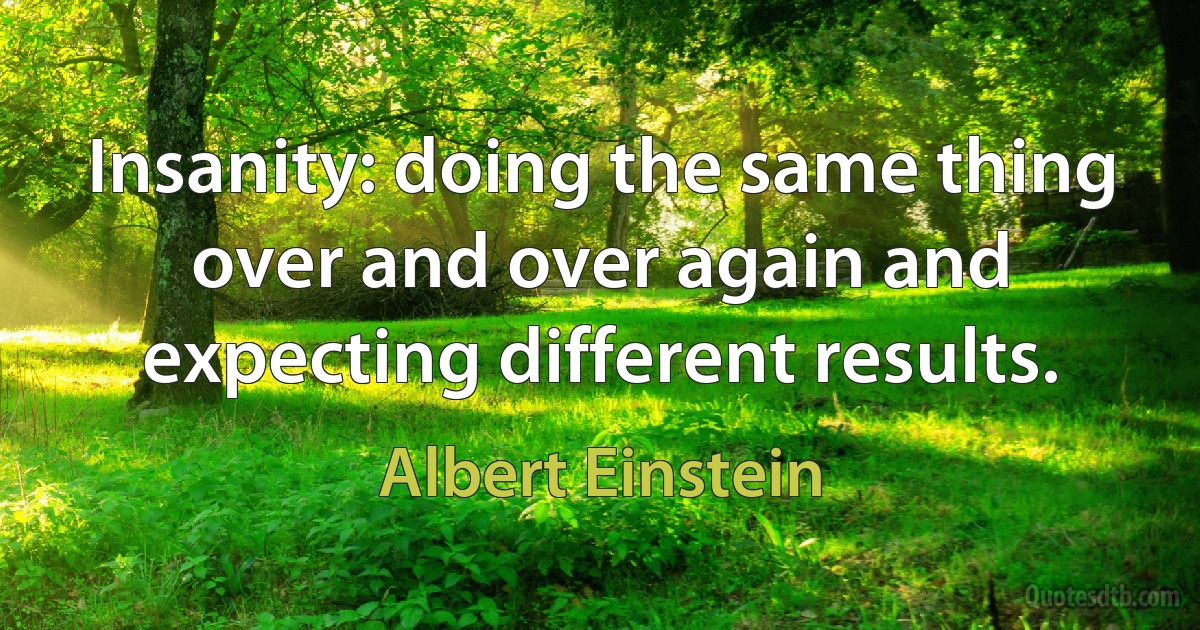 Insanity: doing the same thing over and over again and expecting different results. (Albert Einstein)