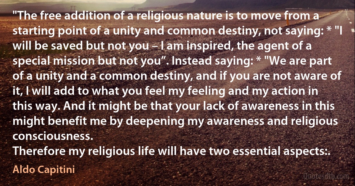 "The free addition of a religious nature is to move from a starting point of a unity and common destiny, not saying: * "I will be saved but not you – I am inspired, the agent of a special mission but not you”. Instead saying: * "We are part of a unity and a common destiny, and if you are not aware of it, I will add to what you feel my feeling and my action in this way. And it might be that your lack of awareness in this might benefit me by deepening my awareness and religious consciousness.
Therefore my religious life will have two essential aspects:. (Aldo Capitini)