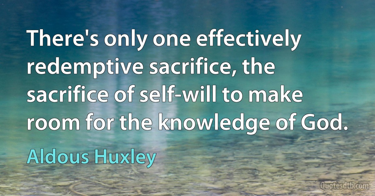 There's only one effectively redemptive sacrifice, the sacrifice of self-will to make room for the knowledge of God. (Aldous Huxley)