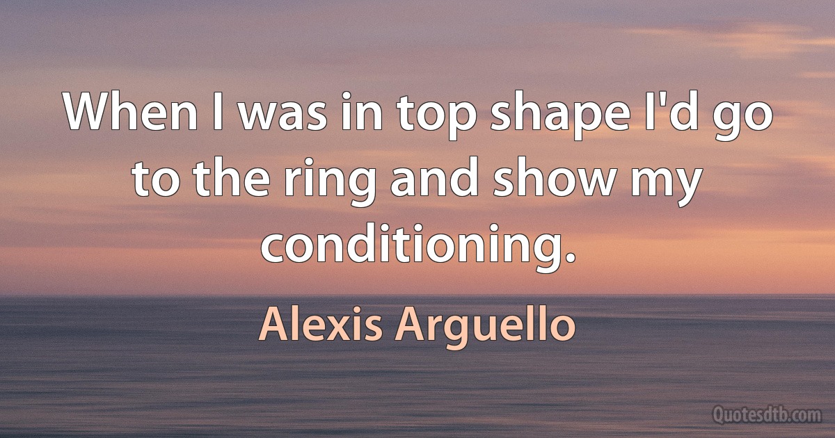 When I was in top shape I'd go to the ring and show my conditioning. (Alexis Arguello)