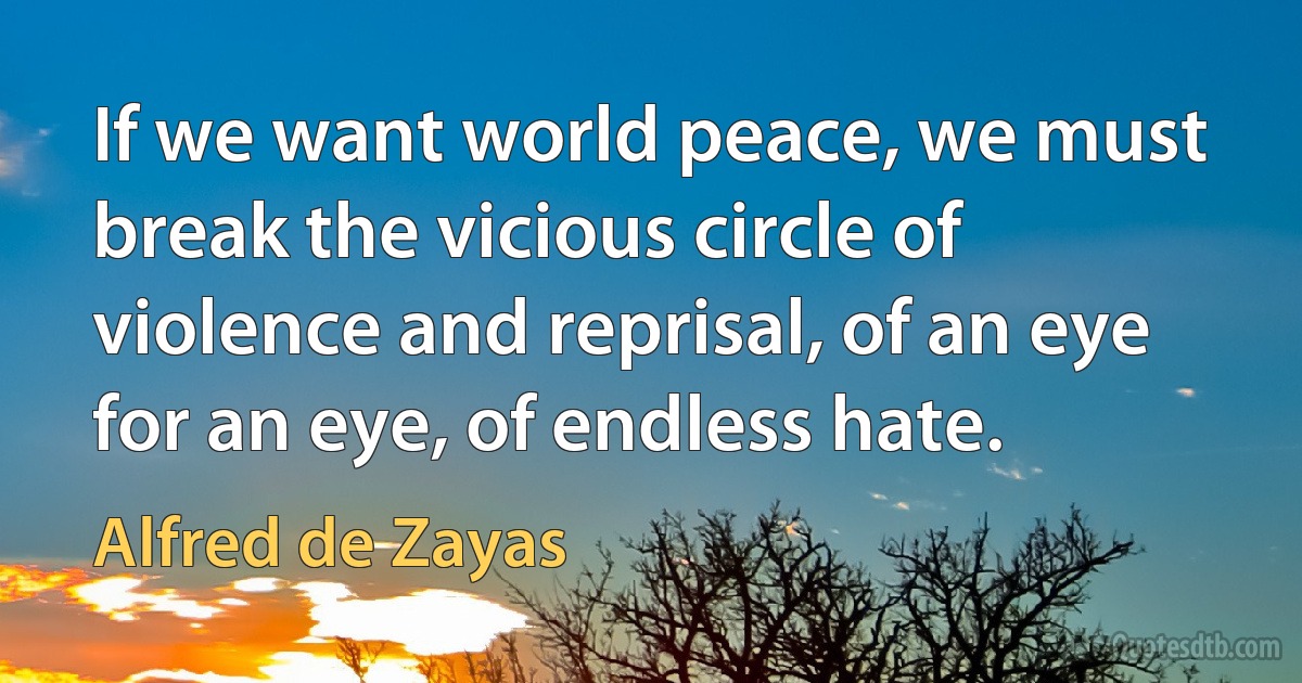 If we want world peace, we must break the vicious circle of violence and reprisal, of an eye for an eye, of endless hate. (Alfred de Zayas)