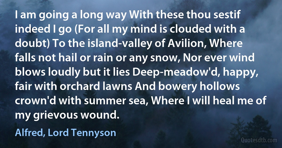 I am going a long way With these thou sestif indeed I go (For all my mind is clouded with a doubt) To the island-valley of Avilion, Where falls not hail or rain or any snow, Nor ever wind blows loudly but it lies Deep-meadow'd, happy, fair with orchard lawns And bowery hollows crown'd with summer sea, Where I will heal me of my grievous wound. (Alfred, Lord Tennyson)