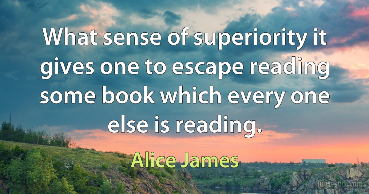 What sense of superiority it gives one to escape reading some book which every one else is reading. (Alice James)