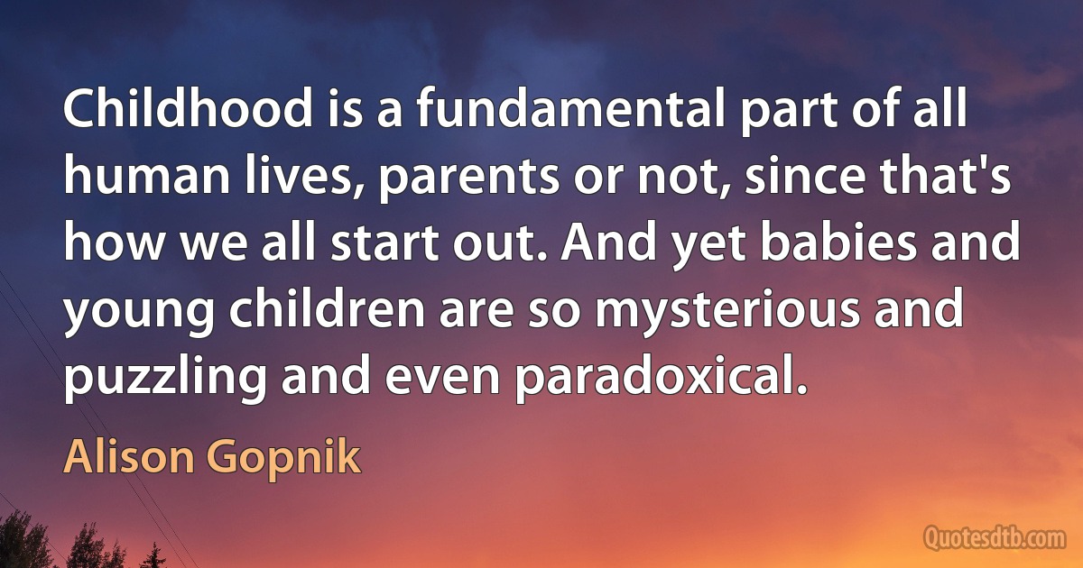 Childhood is a fundamental part of all human lives, parents or not, since that's how we all start out. And yet babies and young children are so mysterious and puzzling and even paradoxical. (Alison Gopnik)