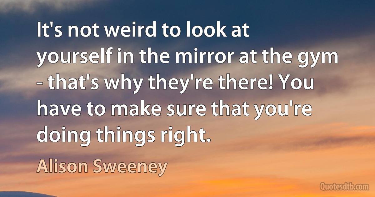 It's not weird to look at yourself in the mirror at the gym - that's why they're there! You have to make sure that you're doing things right. (Alison Sweeney)