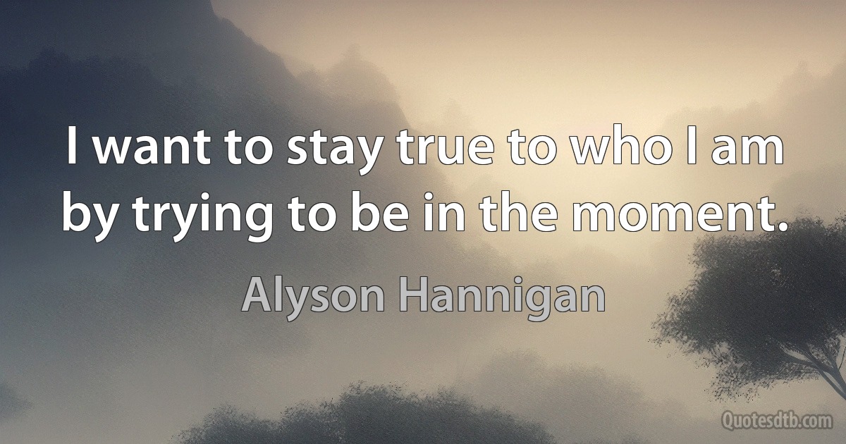 I want to stay true to who I am by trying to be in the moment. (Alyson Hannigan)