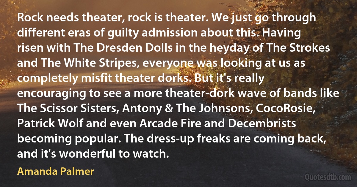 Rock needs theater, rock is theater. We just go through different eras of guilty admission about this. Having risen with The Dresden Dolls in the heyday of The Strokes and The White Stripes, everyone was looking at us as completely misfit theater dorks. But it's really encouraging to see a more theater-dork wave of bands like The Scissor Sisters, Antony & The Johnsons, CocoRosie, Patrick Wolf and even Arcade Fire and Decembrists becoming popular. The dress-up freaks are coming back, and it's wonderful to watch. (Amanda Palmer)