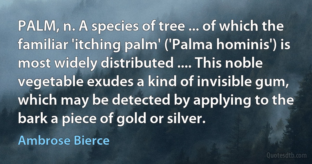 PALM, n. A species of tree ... of which the familiar 'itching palm' ('Palma hominis') is most widely distributed .... This noble vegetable exudes a kind of invisible gum, which may be detected by applying to the bark a piece of gold or silver. (Ambrose Bierce)