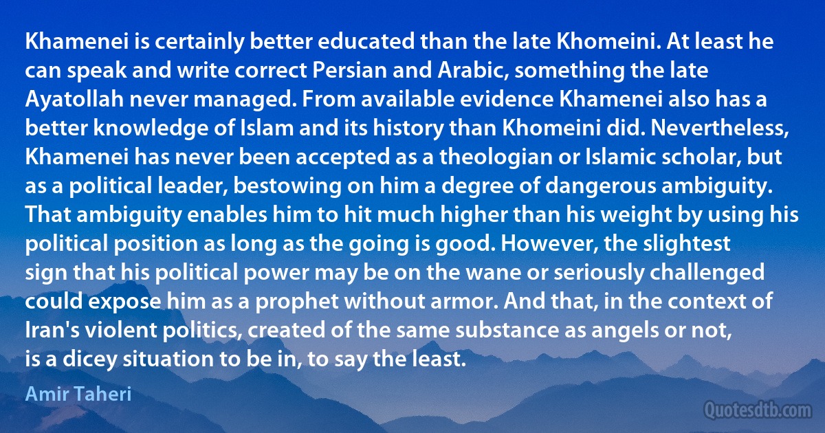 Khamenei is certainly better educated than the late Khomeini. At least he can speak and write correct Persian and Arabic, something the late Ayatollah never managed. From available evidence Khamenei also has a better knowledge of Islam and its history than Khomeini did. Nevertheless, Khamenei has never been accepted as a theologian or Islamic scholar, but as a political leader, bestowing on him a degree of dangerous ambiguity. That ambiguity enables him to hit much higher than his weight by using his political position as long as the going is good. However, the slightest sign that his political power may be on the wane or seriously challenged could expose him as a prophet without armor. And that, in the context of Iran's violent politics, created of the same substance as angels or not, is a dicey situation to be in, to say the least. (Amir Taheri)