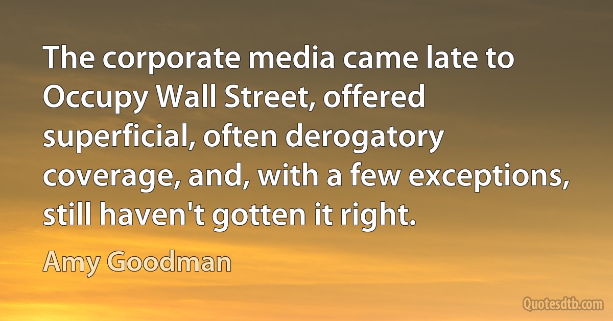 The corporate media came late to Occupy Wall Street, offered superficial, often derogatory coverage, and, with a few exceptions, still haven't gotten it right. (Amy Goodman)