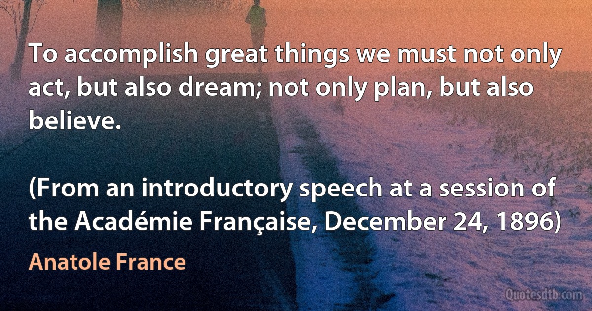 To accomplish great things we must not only act, but also dream; not only plan, but also believe.

(From an introductory speech at a session of the Académie Française, December 24, 1896) (Anatole France)