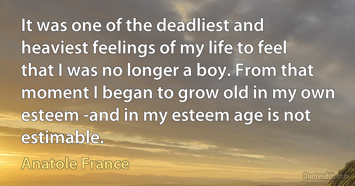 It was one of the deadliest and heaviest feelings of my life to feel that I was no longer a boy. From that moment I began to grow old in my own esteem -and in my esteem age is not estimable. (Anatole France)