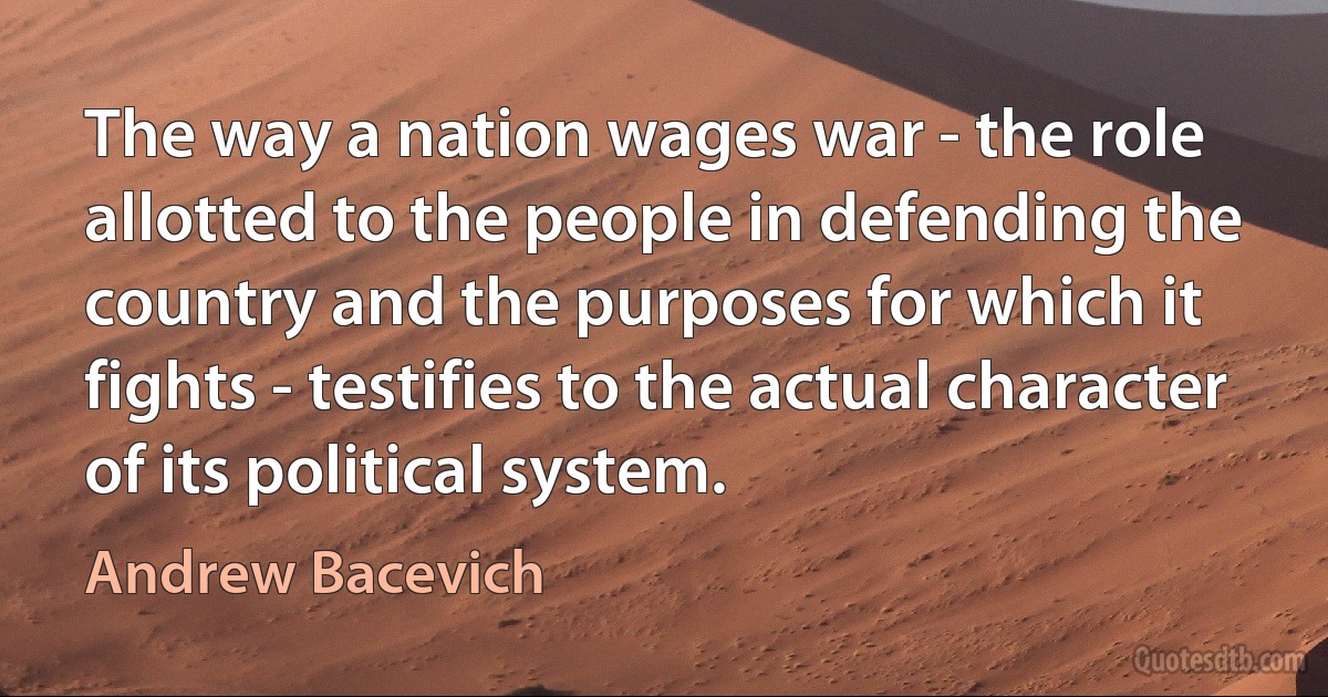 The way a nation wages war - the role allotted to the people in defending the country and the purposes for which it fights - testifies to the actual character of its political system. (Andrew Bacevich)