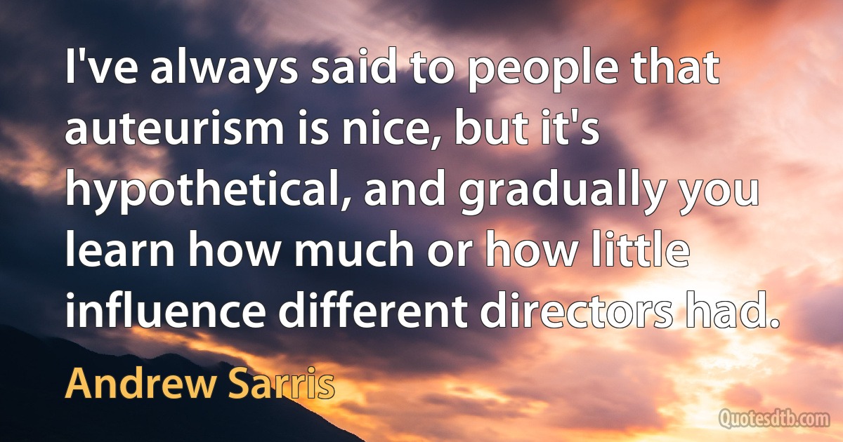 I've always said to people that auteurism is nice, but it's hypothetical, and gradually you learn how much or how little influence different directors had. (Andrew Sarris)