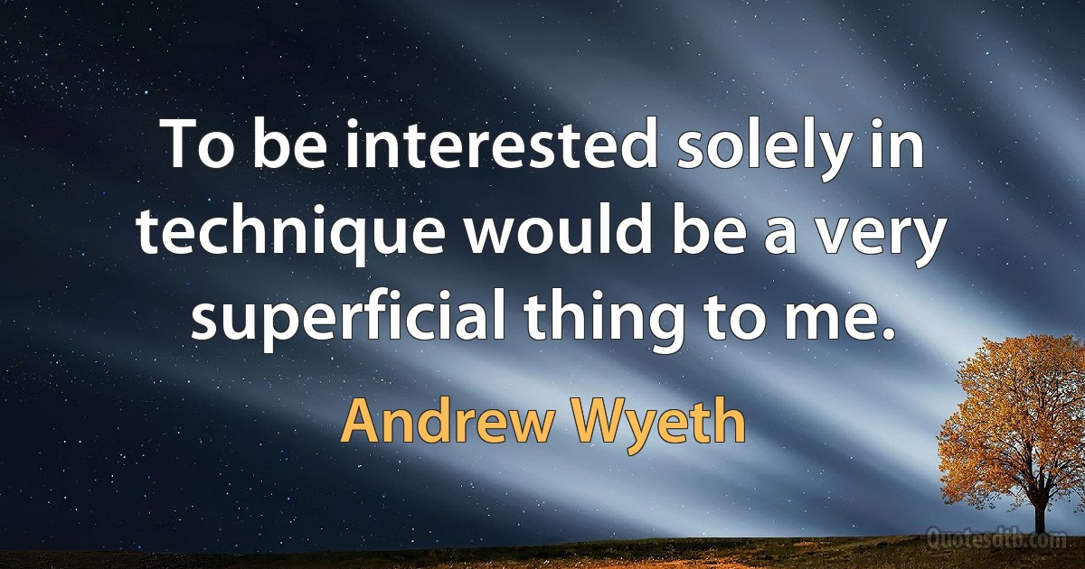 To be interested solely in technique would be a very superficial thing to me. (Andrew Wyeth)