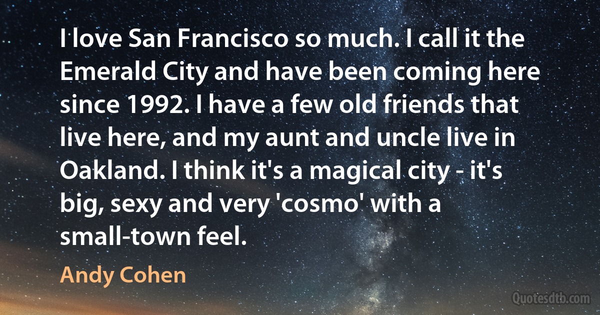 I love San Francisco so much. I call it the Emerald City and have been coming here since 1992. I have a few old friends that live here, and my aunt and uncle live in Oakland. I think it's a magical city - it's big, sexy and very 'cosmo' with a small-town feel. (Andy Cohen)