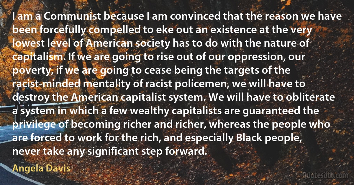 I am a Communist because I am convinced that the reason we have been forcefully compelled to eke out an existence at the very lowest level of American society has to do with the nature of capitalism. If we are going to rise out of our oppression, our poverty, if we are going to cease being the targets of the racist-minded mentality of racist policemen, we will have to destroy the American capitalist system. We will have to obliterate a system in which a few wealthy capitalists are guaranteed the privilege of becoming richer and richer, whereas the people who are forced to work for the rich, and especially Black people, never take any significant step forward. (Angela Davis)