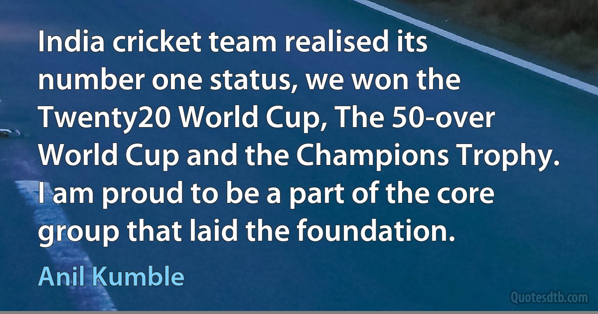 India cricket team realised its number one status, we won the Twenty20 World Cup, The 50-over World Cup and the Champions Trophy. I am proud to be a part of the core group that laid the foundation. (Anil Kumble)