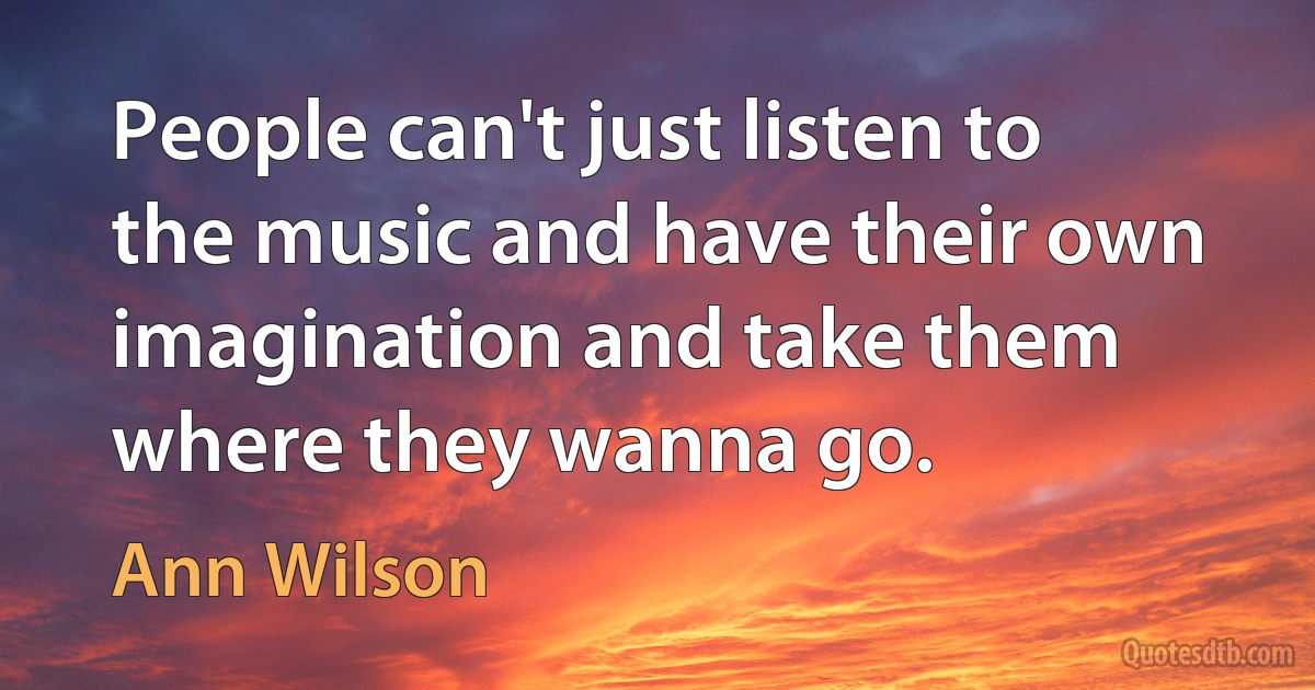 People can't just listen to the music and have their own imagination and take them where they wanna go. (Ann Wilson)