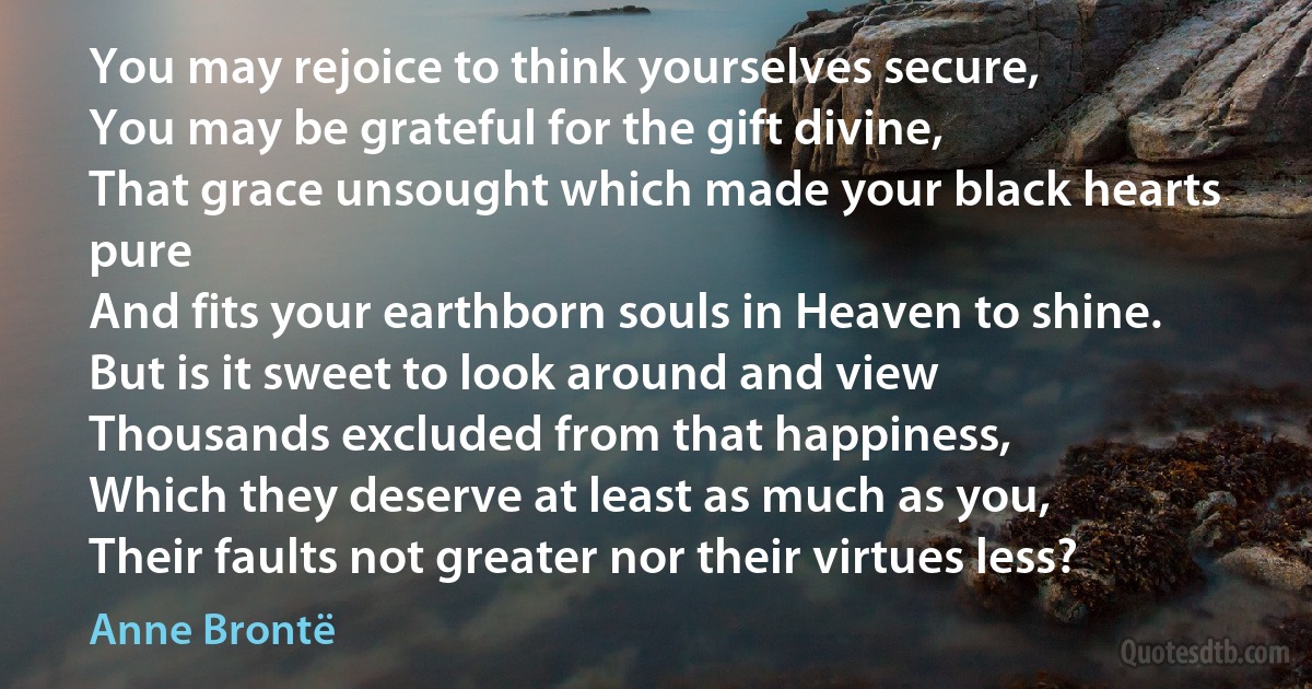 You may rejoice to think yourselves secure,
You may be grateful for the gift divine,
That grace unsought which made your black hearts pure
And fits your earthborn souls in Heaven to shine.
But is it sweet to look around and view
Thousands excluded from that happiness,
Which they deserve at least as much as you,
Their faults not greater nor their virtues less? (Anne Brontë)