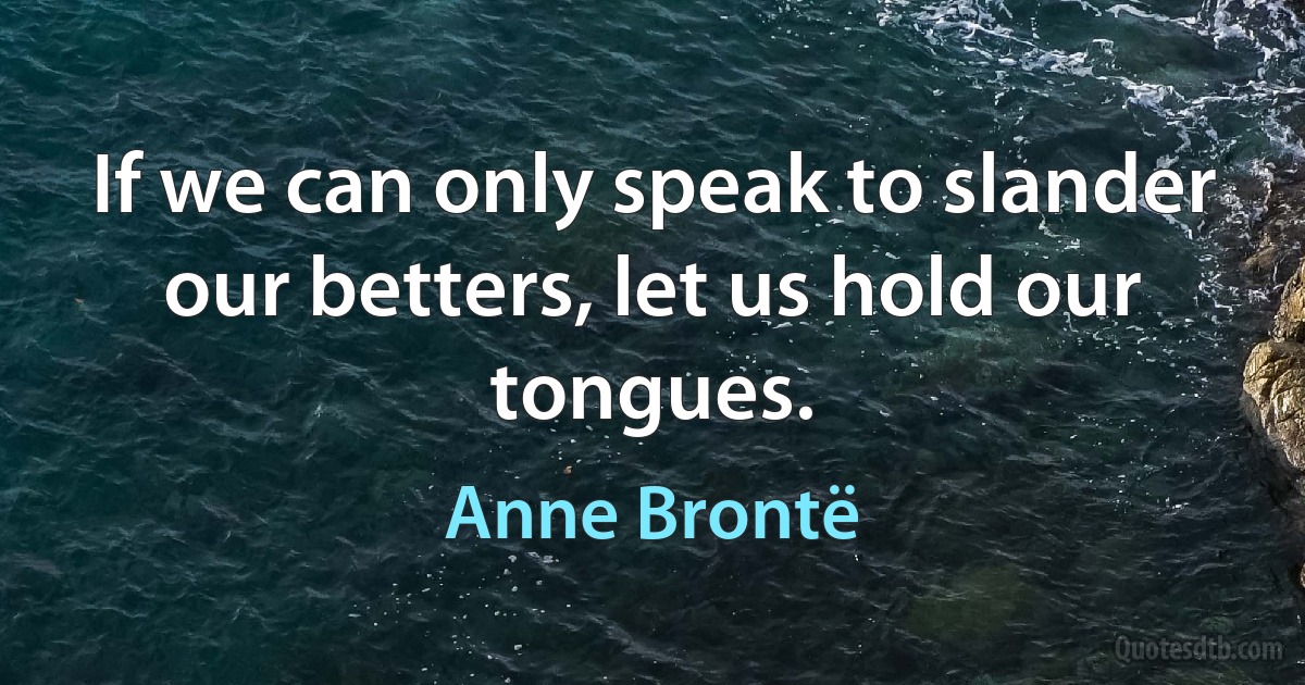 If we can only speak to slander our betters, let us hold our tongues. (Anne Brontë)