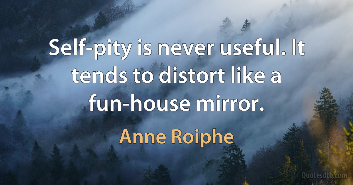 Self-pity is never useful. It tends to distort like a fun-house mirror. (Anne Roiphe)