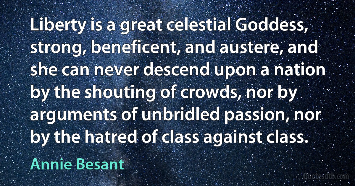 Liberty is a great celestial Goddess, strong, beneficent, and austere, and she can never descend upon a nation by the shouting of crowds, nor by arguments of unbridled passion, nor by the hatred of class against class. (Annie Besant)