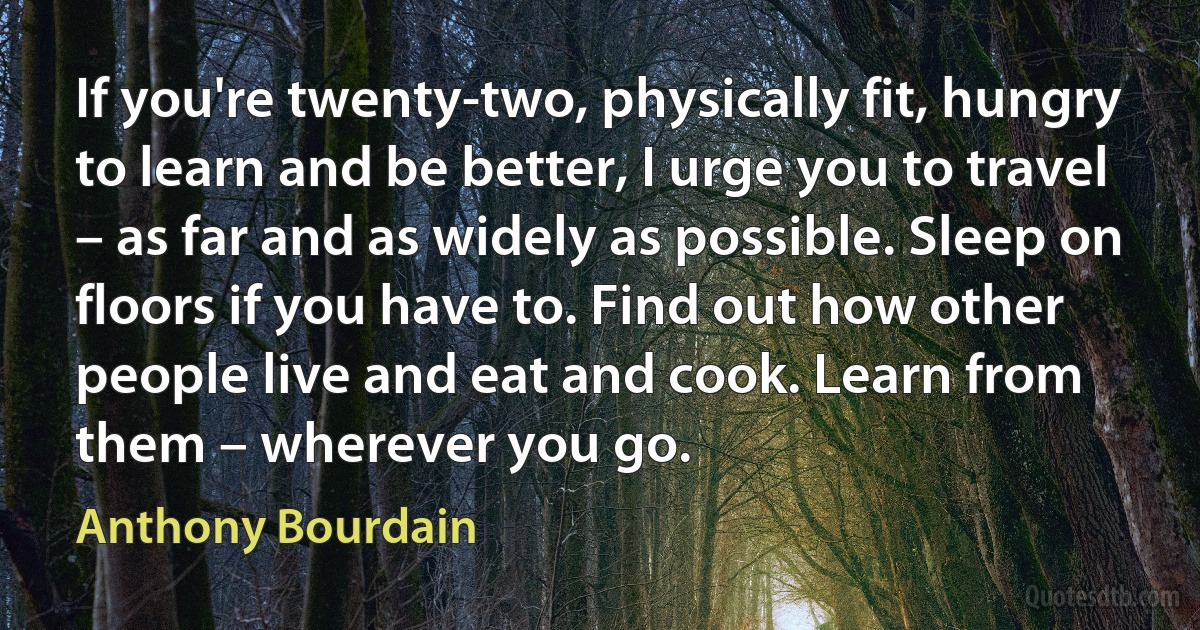 If you're twenty-two, physically fit, hungry to learn and be better, I urge you to travel – as far and as widely as possible. Sleep on floors if you have to. Find out how other people live and eat and cook. Learn from them – wherever you go. (Anthony Bourdain)