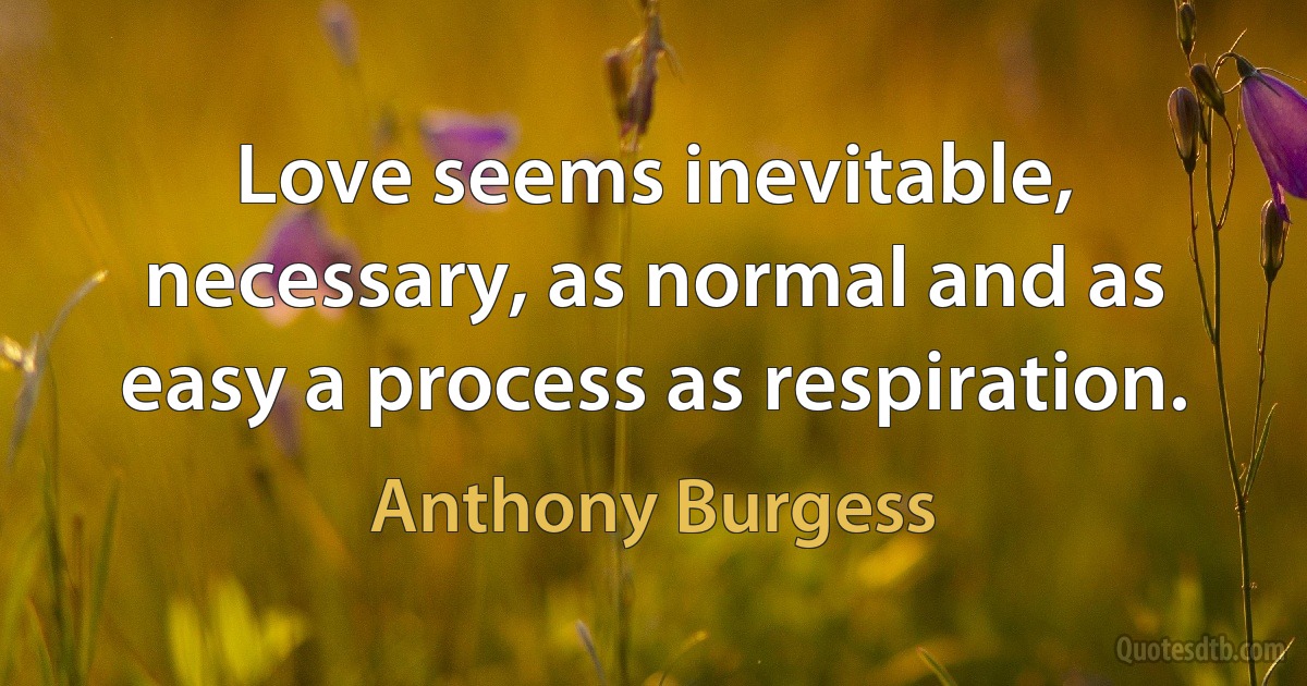 Love seems inevitable, necessary, as normal and as easy a process as respiration. (Anthony Burgess)