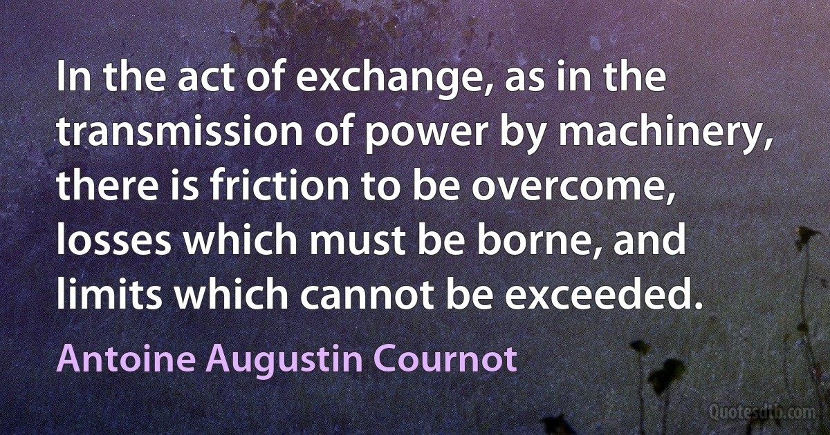 In the act of exchange, as in the transmission of power by machinery, there is friction to be overcome, losses which must be borne, and limits which cannot be exceeded. (Antoine Augustin Cournot)