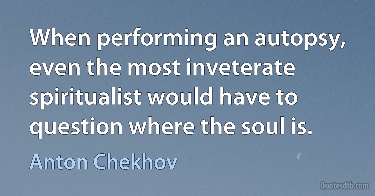 When performing an autopsy, even the most inveterate spiritualist would have to question where the soul is. (Anton Chekhov)