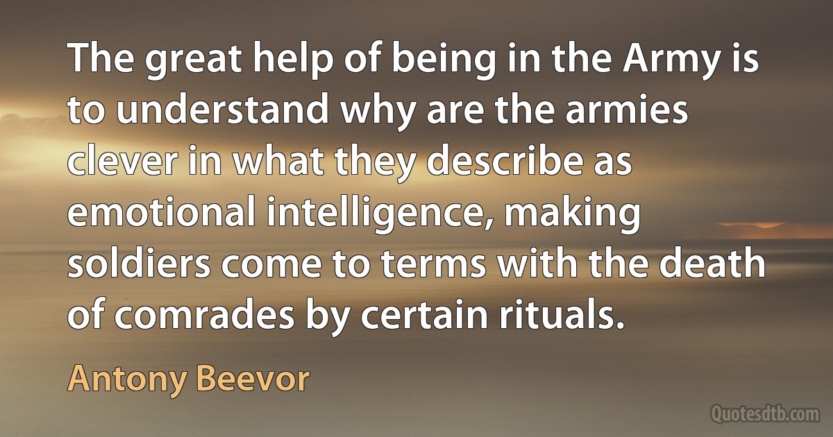 The great help of being in the Army is to understand why are the armies clever in what they describe as emotional intelligence, making soldiers come to terms with the death of comrades by certain rituals. (Antony Beevor)