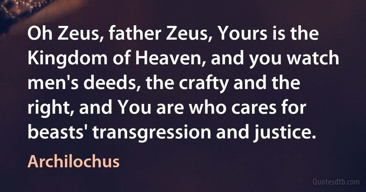 Oh Zeus, father Zeus, Yours is the Kingdom of Heaven, and you watch men's deeds, the crafty and the right, and You are who cares for beasts' transgression and justice. (Archilochus)