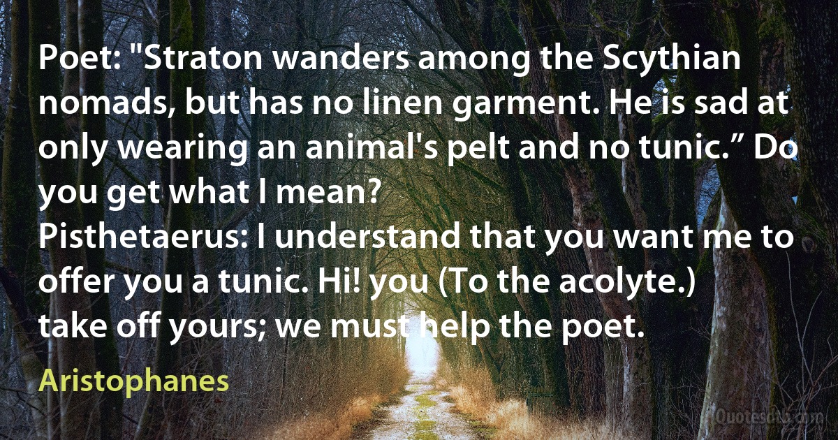 Poet: "Straton wanders among the Scythian nomads, but has no linen garment. He is sad at only wearing an animal's pelt and no tunic.” Do you get what I mean?
Pisthetaerus: I understand that you want me to offer you a tunic. Hi! you (To the acolyte.) take off yours; we must help the poet. (Aristophanes)