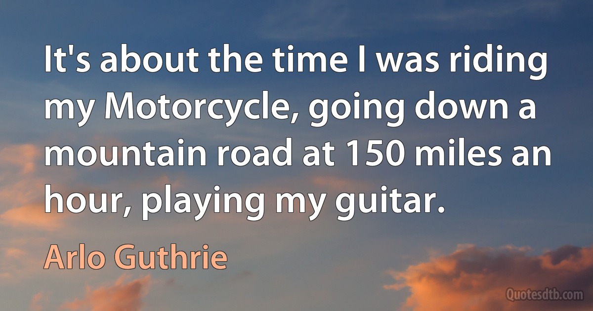 It's about the time I was riding my Motorcycle, going down a mountain road at 150 miles an hour, playing my guitar. (Arlo Guthrie)