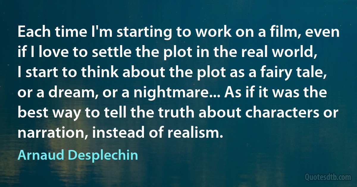 Each time I'm starting to work on a film, even if I love to settle the plot in the real world, I start to think about the plot as a fairy tale, or a dream, or a nightmare... As if it was the best way to tell the truth about characters or narration, instead of realism. (Arnaud Desplechin)