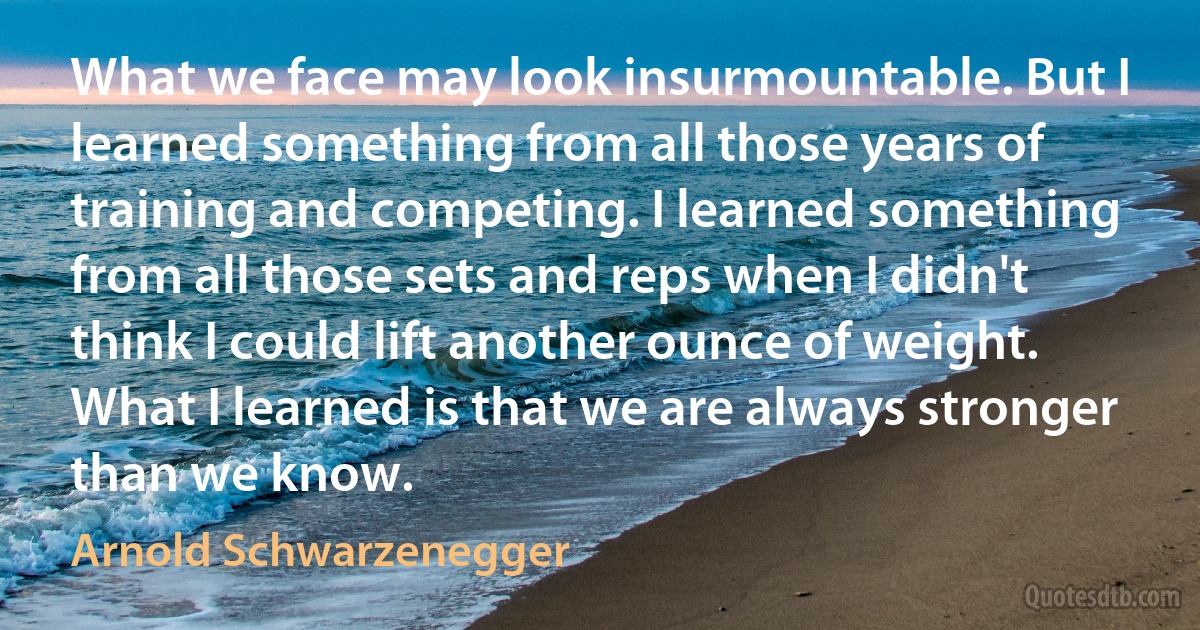 What we face may look insurmountable. But I learned something from all those years of training and competing. I learned something from all those sets and reps when I didn't think I could lift another ounce of weight. What I learned is that we are always stronger than we know. (Arnold Schwarzenegger)