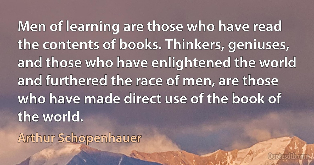 Men of learning are those who have read the contents of books. Thinkers, geniuses, and those who have enlightened the world and furthered the race of men, are those who have made direct use of the book of the world. (Arthur Schopenhauer)