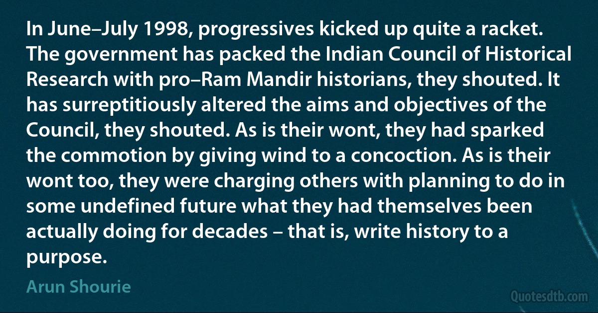 In June–July 1998, progressives kicked up quite a racket. The government has packed the Indian Council of Historical Research with pro–Ram Mandir historians, they shouted. It has surreptitiously altered the aims and objectives of the Council, they shouted. As is their wont, they had sparked the commotion by giving wind to a concoction. As is their wont too, they were charging others with planning to do in some undefined future what they had themselves been actually doing for decades – that is, write history to a purpose. (Arun Shourie)