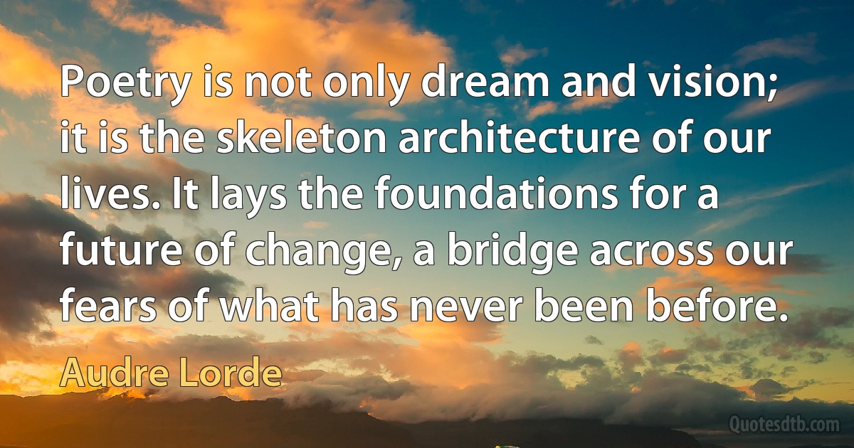 Poetry is not only dream and vision; it is the skeleton architecture of our lives. It lays the foundations for a future of change, a bridge across our fears of what has never been before. (Audre Lorde)