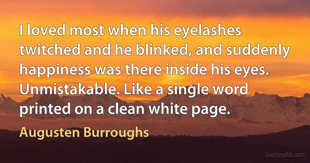 I loved most when his eyelashes twitched and he blinked, and suddenly happiness was there inside his eyes. Unmistakable. Like a single word printed on a clean white page. (Augusten Burroughs)