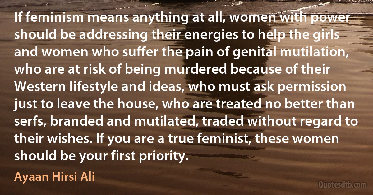 If feminism means anything at all, women with power should be addressing their energies to help the girls and women who suffer the pain of genital mutilation, who are at risk of being murdered because of their Western lifestyle and ideas, who must ask permission just to leave the house, who are treated no better than serfs, branded and mutilated, traded without regard to their wishes. If you are a true feminist, these women should be your first priority. (Ayaan Hirsi Ali)