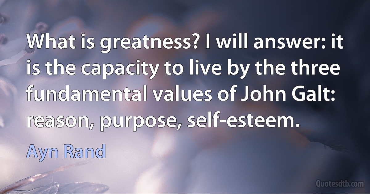 What is greatness? I will answer: it is the capacity to live by the three fundamental values of John Galt: reason, purpose, self-esteem. (Ayn Rand)