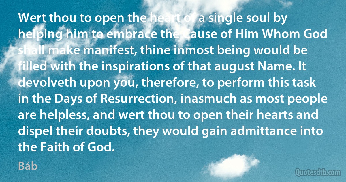 Wert thou to open the heart of a single soul by helping him to embrace the Cause of Him Whom God shall make manifest, thine inmost being would be filled with the inspirations of that august Name. It devolveth upon you, therefore, to perform this task in the Days of Resurrection, inasmuch as most people are helpless, and wert thou to open their hearts and dispel their doubts, they would gain admittance into the Faith of God. (Báb)