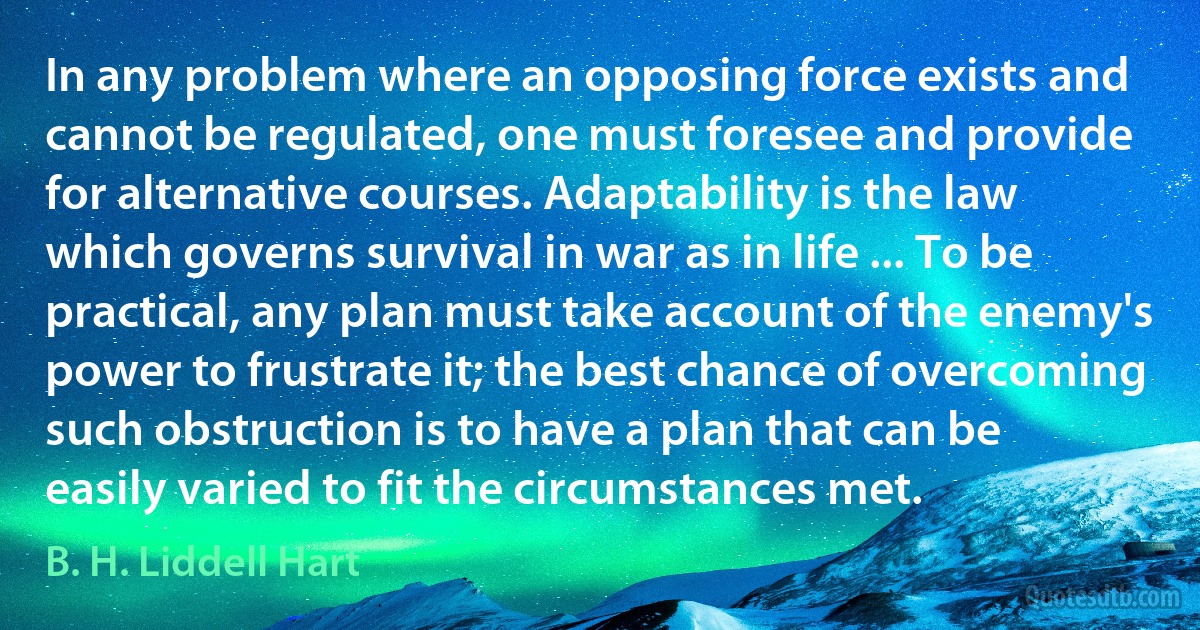 In any problem where an opposing force exists and cannot be regulated, one must foresee and provide for alternative courses. Adaptability is the law which governs survival in war as in life ... To be practical, any plan must take account of the enemy's power to frustrate it; the best chance of overcoming such obstruction is to have a plan that can be easily varied to fit the circumstances met. (B. H. Liddell Hart)