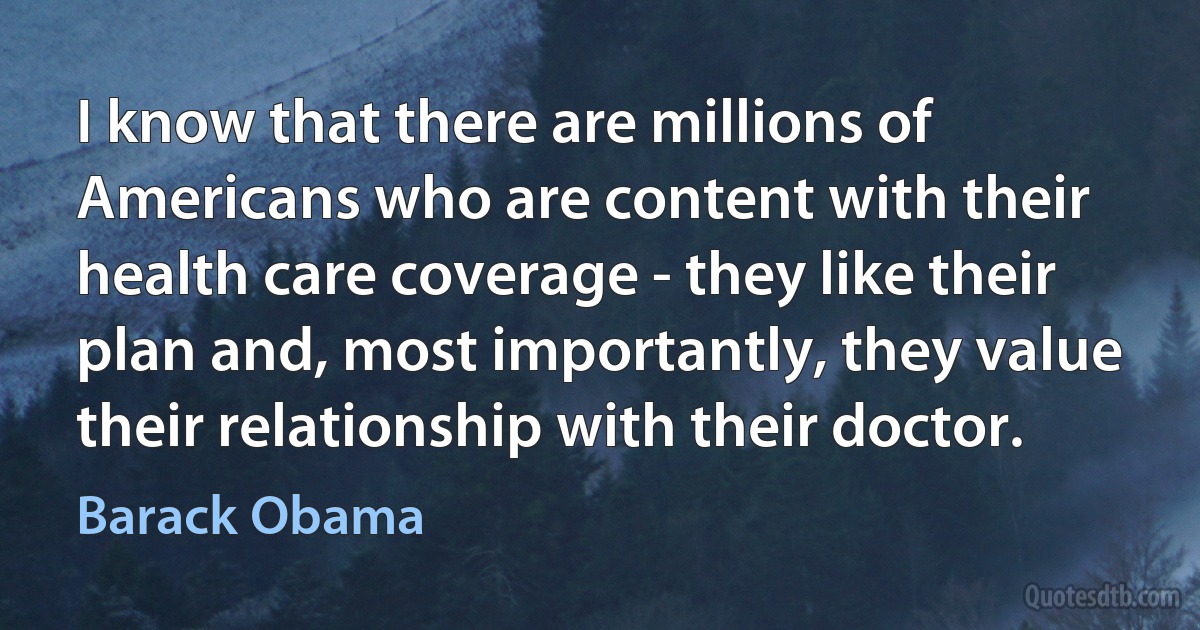 I know that there are millions of Americans who are content with their health care coverage - they like their plan and, most importantly, they value their relationship with their doctor. (Barack Obama)