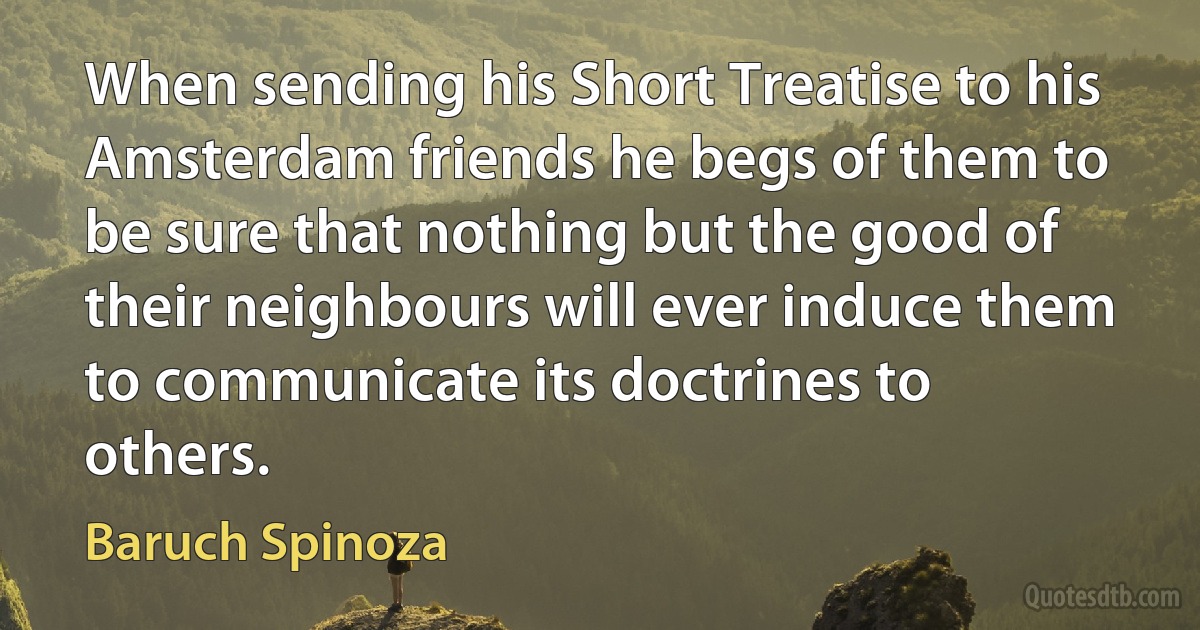 When sending his Short Treatise to his Amsterdam friends he begs of them to be sure that nothing but the good of their neighbours will ever induce them to communicate its doctrines to others. (Baruch Spinoza)