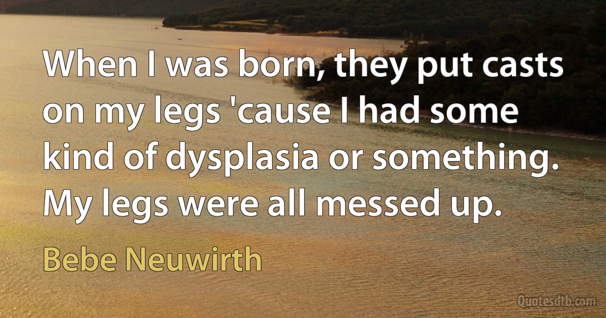 When I was born, they put casts on my legs 'cause I had some kind of dysplasia or something. My legs were all messed up. (Bebe Neuwirth)